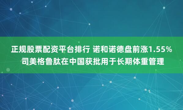 正规股票配资平台排行 诺和诺德盘前涨1.55% 司美格鲁肽在中国获批用于长期体重管理